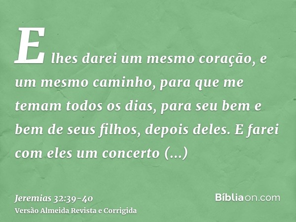 E lhes darei um mesmo coração, e um mesmo caminho, para que me temam todos os dias, para seu bem e bem de seus filhos, depois deles.E farei com eles um concerto