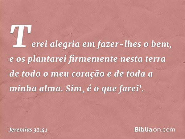 Terei alegria em fazer-lhes o bem, e os plantarei firmemente nesta terra de todo o meu coração e de toda a minha alma. Sim, é o que farei'. -- Jeremias 32:41