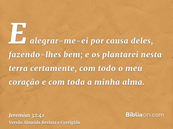 E alegrar-me-ei por causa deles, fazendo-lhes bem; e os plantarei nesta terra certamente, com todo o meu coração e com toda a minha alma.