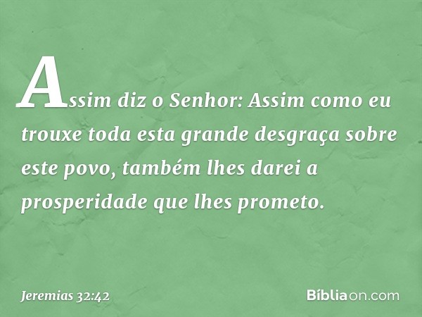 "Assim diz o Senhor: 'Assim como eu trouxe toda esta grande desgraça sobre este povo, também lhes darei a prosperidade que lhes prometo. -- Jeremias 32:42