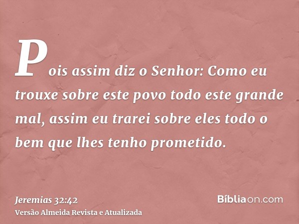 Pois assim diz o Senhor: Como eu trouxe sobre este povo todo este grande mal, assim eu trarei sobre eles todo o bem que lhes tenho prometido.