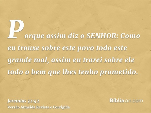 Porque assim diz o SENHOR: Como eu trouxe sobre este povo todo este grande mal, assim eu trarei sobre ele todo o bem que lhes tenho prometido.
