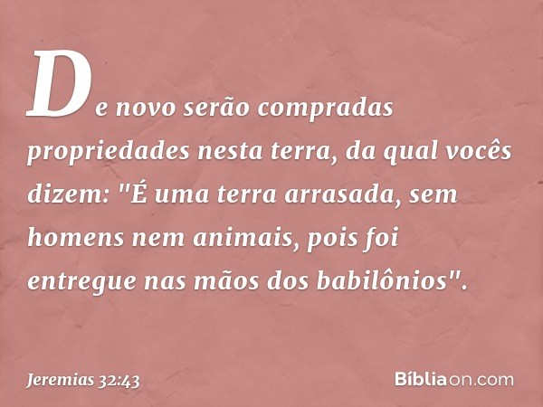 De novo serão compradas proprieda­des nesta terra, da qual vocês dizem: "É uma terra arrasada, sem homens nem animais, pois foi entregue nas mãos dos babilônios