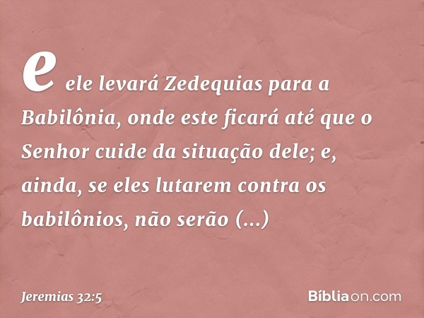 e ele levará Zedequias para a Babilônia, onde este ficará até que o Senhor cuide da situação dele; e, ainda, se eles lutarem contra os babilônios, não serão bem