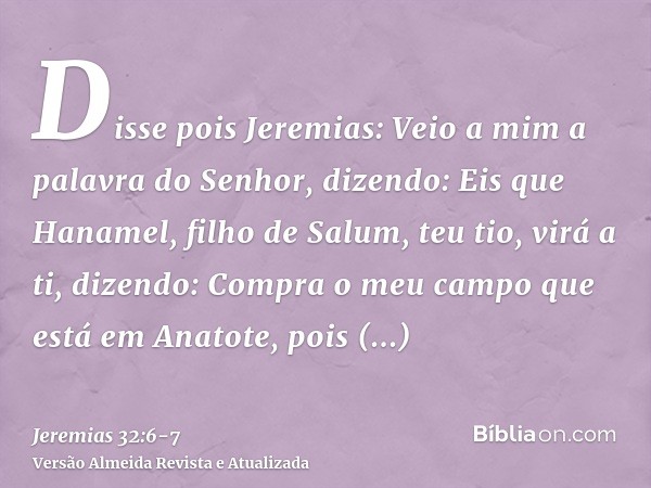 Disse pois Jeremias: Veio a mim a palavra do Senhor, dizendo:Eis que Hanamel, filho de Salum, teu tio, virá a ti, dizendo: Compra o meu campo que está em Anatot