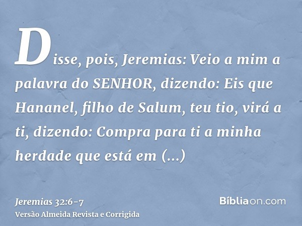 Disse, pois, Jeremias: Veio a mim a palavra do SENHOR, dizendo:Eis que Hananel, filho de Salum, teu tio, virá a ti, dizendo: Compra para ti a minha herdade que 