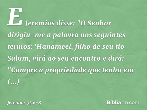 E Jeremias disse: "O Senhor dirigiu-me a palavra nos seguintes termos: 'Hanameel, filho de seu tio Salum, virá ao seu encontro e dirá: "Compre a propriedade que