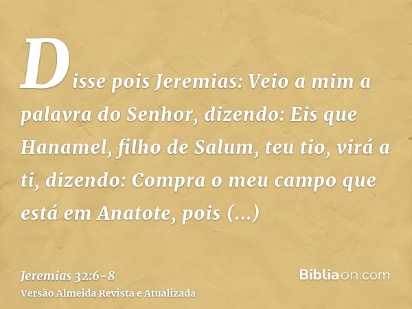 Disse pois Jeremias: Veio a mim a palavra do Senhor, dizendo:Eis que Hanamel, filho de Salum, teu tio, virá a ti, dizendo: Compra o meu campo que está em Anatot