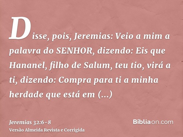 Disse, pois, Jeremias: Veio a mim a palavra do SENHOR, dizendo:Eis que Hananel, filho de Salum, teu tio, virá a ti, dizendo: Compra para ti a minha herdade que 