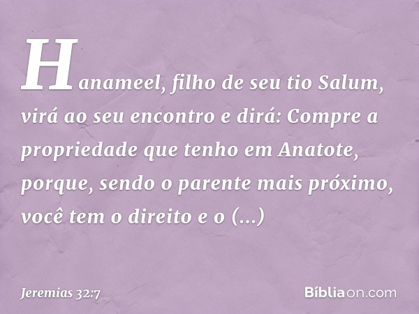 'Hanameel, filho de seu tio Salum, virá ao seu encontro e dirá: "Compre a propriedade que tenho em Anatote, porque, sendo o parente mais próximo, você tem o dir