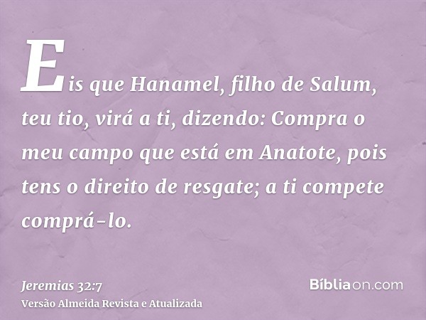 Eis que Hanamel, filho de Salum, teu tio, virá a ti, dizendo: Compra o meu campo que está em Anatote, pois tens o direito de resgate; a ti compete comprá-lo.