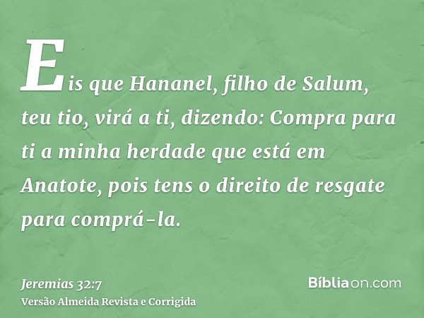 Eis que Hananel, filho de Salum, teu tio, virá a ti, dizendo: Compra para ti a minha herdade que está em Anatote, pois tens o direito de resgate para comprá-la.