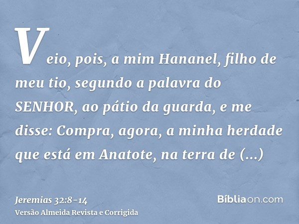 Veio, pois, a mim Hananel, filho de meu tio, segundo a palavra do SENHOR, ao pátio da guarda, e me disse: Compra, agora, a minha herdade que está em Anatote, na