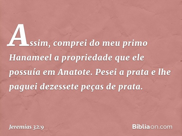 Assim, comprei do meu primo Hanameel a propriedade que ele possuía em Anatote. Pesei a prata e lhe paguei dezessete peças de prata. -- Jeremias 32:9