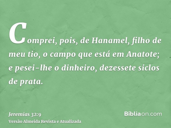 Comprei, pois, de Hanamel, filho de meu tio, o campo que está em Anatote; e pesei-lhe o dinheiro, dezessete siclos de prata.