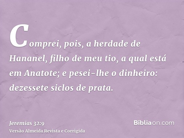 Comprei, pois, a herdade de Hananel, filho de meu tio, a qual está em Anatote; e pesei-lhe o dinheiro: dezessete siclos de prata.