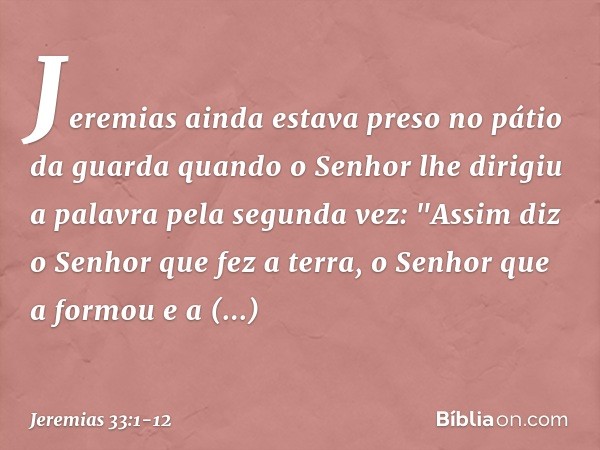 Jeremias ainda estava preso no pátio da guarda quando o Senhor lhe dirigiu a palavra pela segunda vez: "Assim diz o Senhor que fez a terra, o Senhor que a formo