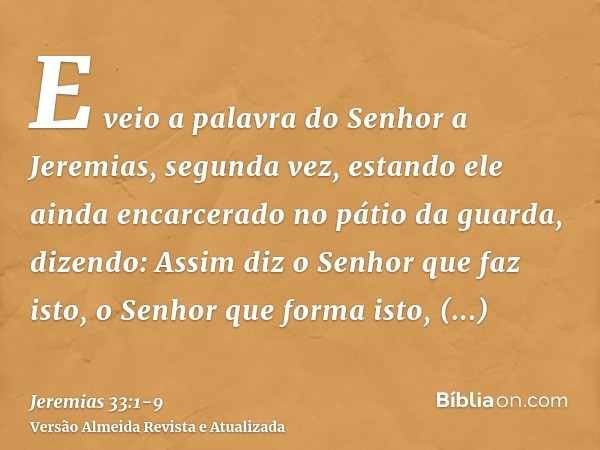 E veio a palavra do Senhor a Jeremias, segunda vez, estando ele ainda encarcerado no pátio da guarda, dizendo:Assim diz o Senhor que faz isto, o Senhor que form