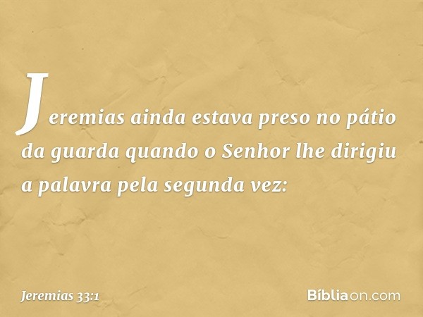 Jeremias ainda estava preso no pátio da guarda quando o Senhor lhe dirigiu a palavra pela segunda vez: -- Jeremias 33:1