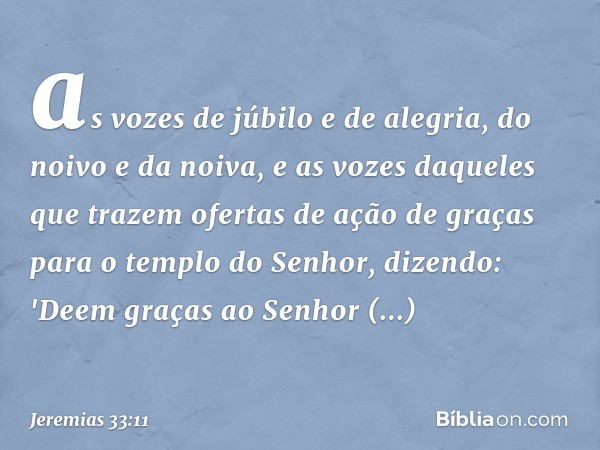 as vozes de júbilo e de alegria, do noivo e da noiva, e as vozes daqueles que trazem ofertas de ação de graças para o templo do Senhor, dizendo:
'Deem graças ao