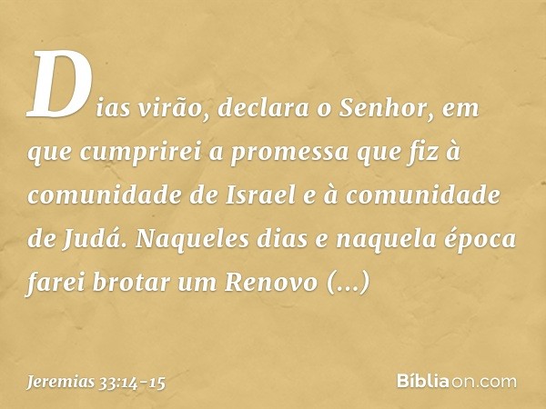 "Dias virão", declara o Senhor, "em que cumprirei a promessa que fiz à comunidade de Israel e à comunidade de Judá. "Naqueles dias e naquela época
farei brotar 