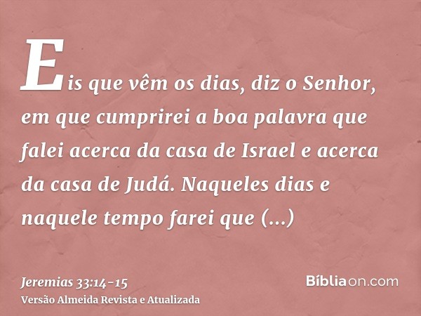 Eis que vêm os dias, diz o Senhor, em que cumprirei a boa palavra que falei acerca da casa de Israel e acerca da casa de Judá.Naqueles dias e naquele tempo fare