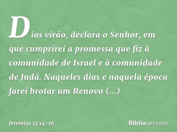 "Dias virão", declara o Senhor, "em que cumprirei a promessa que fiz à comunidade de Israel e à comunidade de Judá. "Naqueles dias e naquela época
farei brotar 