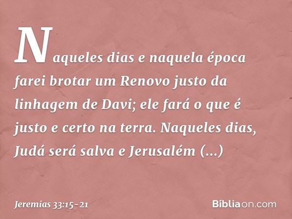 "Naqueles dias e naquela época
farei brotar um Renovo justo
da linhagem de Davi;
ele fará o que é justo e certo na terra. Naqueles dias, Judá será salva
e Jerus