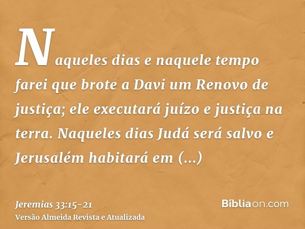 Naqueles dias e naquele tempo farei que brote a Davi um Renovo de justiça; ele executará juízo e justiça na terra.Naqueles dias Judá será salvo e Jerusalém habi