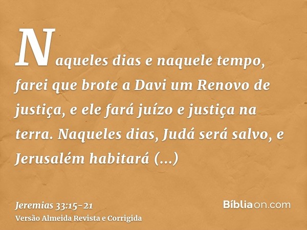 Naqueles dias e naquele tempo, farei que brote a Davi um Renovo de justiça, e ele fará juízo e justiça na terra.Naqueles dias, Judá será salvo, e Jerusalém habi