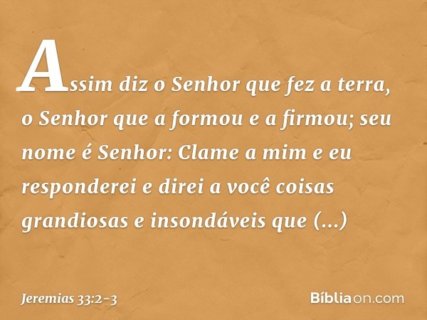 "Assim diz o Senhor que fez a terra, o Senhor que a formou e a firmou; seu nome é Senhor: Clame a mim e eu responderei e direi a você coisas grandiosas e inson