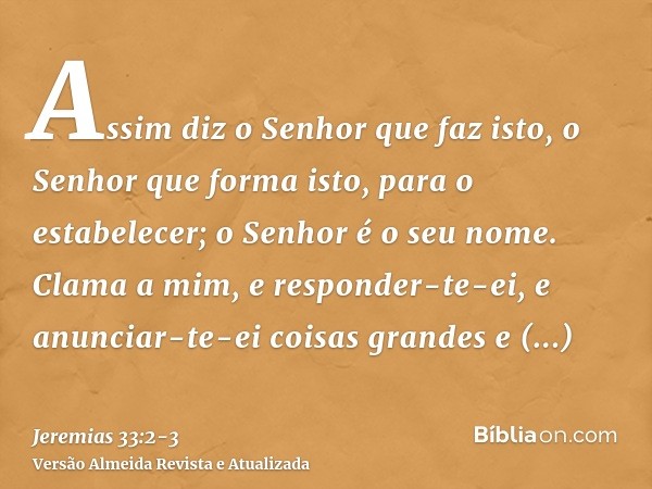 Assim diz o Senhor que faz isto, o Senhor que forma isto, para o estabelecer; o Senhor é o seu nome.Clama a mim, e responder-te-ei, e anunciar-te-ei coisas gran