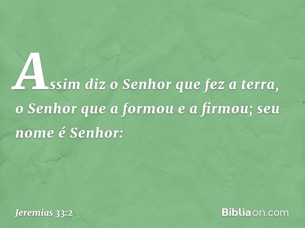 "Assim diz o Senhor que fez a terra, o Senhor que a formou e a firmou; seu nome é Senhor: -- Jeremias 33:2