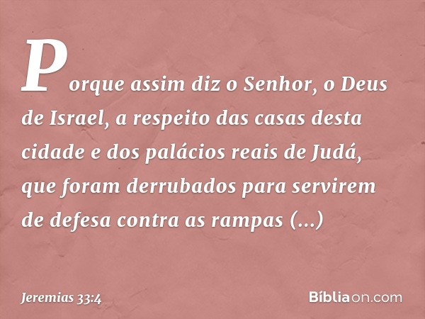 Porque assim diz o Senhor, o Deus de Israel, a respeito das casas desta cidade e dos palácios reais de Judá, que foram derrubados para servirem de defesa contra