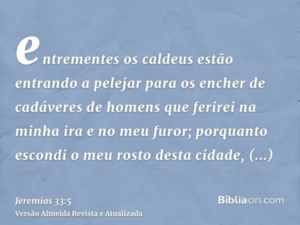 entrementes os caldeus estão entrando a pelejar para os encher de cadáveres de homens que ferirei na minha ira e no meu furor; porquanto escondi o meu rosto des