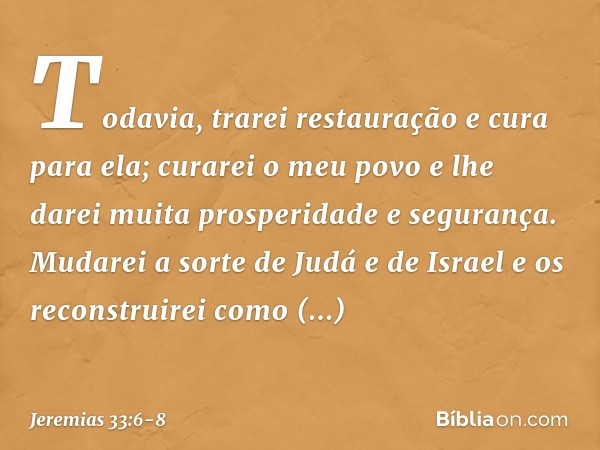 "Todavia, trarei restauração e cura para ela; curarei o meu povo e lhe darei muita prospe­ridade e segurança. Mudarei a sorte de Judá e de Israel e os reconstru