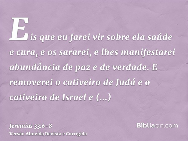 Eis que eu farei vir sobre ela saúde e cura, e os sararei, e lhes manifestarei abundância de paz e de verdade.E removerei o cativeiro de Judá e o cativeiro de I