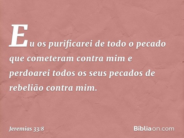 Eu os purificarei de todo o pecado que comete­ram contra mim e perdoarei todos os seus peca­dos de rebelião contra mim. -- Jeremias 33:8