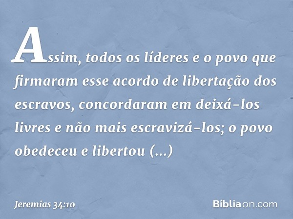 Assim, todos os líderes e o povo que firmaram esse acordo de libertação dos escravos, concordaram em deixá-los livres e não mais escravizá-los; o povo obedeceu 