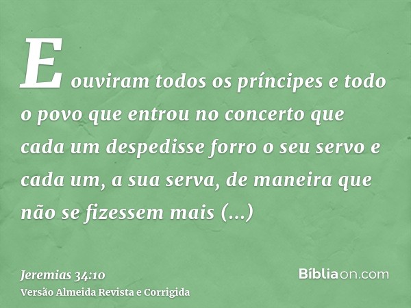 E ouviram todos os príncipes e todo o povo que entrou no concerto que cada um despedisse forro o seu servo e cada um, a sua serva, de maneira que não se fizesse
