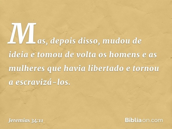 Mas, depois disso, mudou de ideia e tomou de volta os homens e as mulheres que havia libertado e tornou a escravizá-los. -- Jeremias 34:11