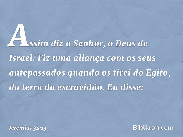 "Assim diz o Senhor, o Deus de Israel: Fiz uma aliança com os seus antepassados quando os tirei do Egito, da terra da escravidão. Eu disse: -- Jeremias 34:13