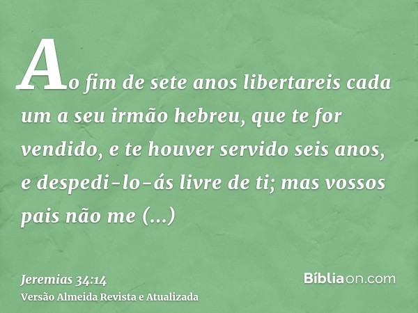 Ao fim de sete anos libertareis cada um a seu irmão hebreu, que te for vendido, e te houver servido seis anos, e despedi-lo-ás livre de ti; mas vossos pais não 