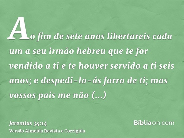 Ao fim de sete anos libertareis cada um a seu irmão hebreu que te for vendido a ti e te houver servido a ti seis anos; e despedi-lo-ás forro de ti; mas vossos p