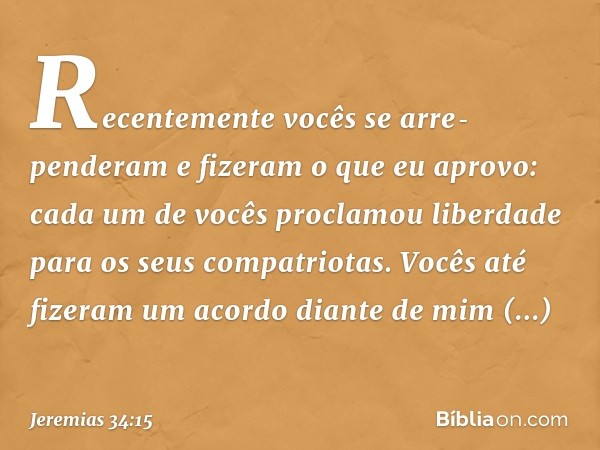 Recentemente vocês se arre­penderam e fizeram o que eu aprovo: cada um de vocês proclamou liberdade para os seus compatriotas. Vocês até fizeram um acordo diant