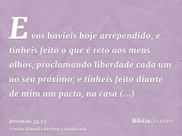 E vos havíeis hoje arrependido, e tínheis feito o que é reto aos meus olhos, proclamando liberdade cada um ao seu próximo; e tínheis feito diante de mim um pact