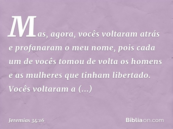 Mas, agora, vocês voltaram atrás e profanaram o meu nome, pois cada um de vocês tomou de volta os homens e as mulheres que tinham libertado. Vocês voltaram a es