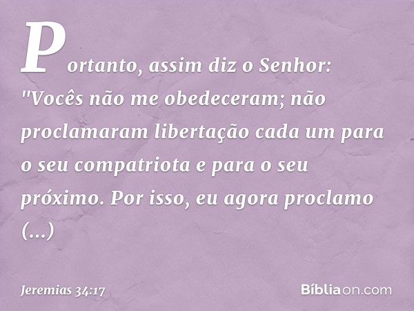 Portanto, assim diz o Senhor: "Vocês não me obedeceram; não proclamaram liberta­ção cada um para o seu compatriota e para o seu próximo. Por isso, eu agora proc