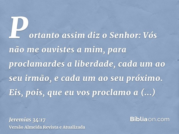 Portanto assim diz o Senhor: Vós não me ouvistes a mim, para proclamardes a liberdade, cada um ao seu irmão, e cada um ao seu próximo. Eis, pois, que eu vos pro