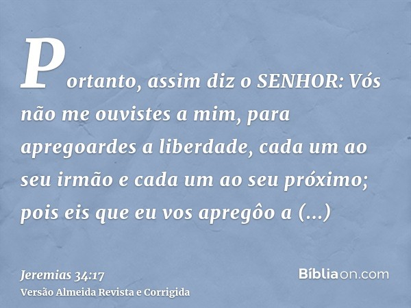 Portanto, assim diz o SENHOR: Vós não me ouvistes a mim, para apregoardes a liberdade, cada um ao seu irmão e cada um ao seu próximo; pois eis que eu vos apregô